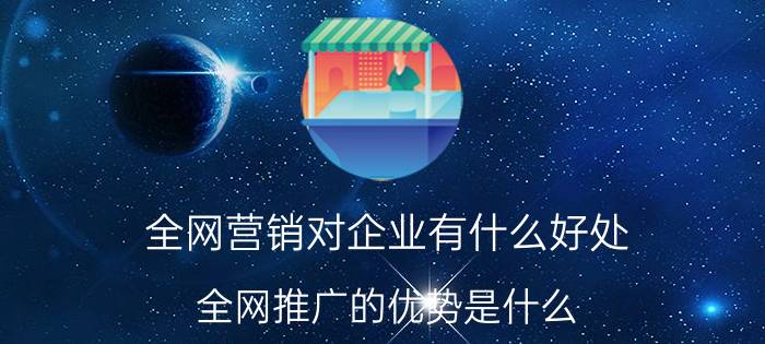 全网营销对企业有什么好处 全网推广的优势是什么？